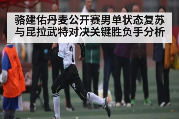 骆建佑丹麦公开赛男单状态复苏与昆拉武特对决关键胜负手分析